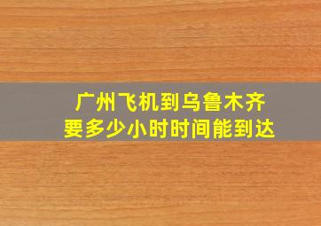 广州飞机到乌鲁木齐要多少小时时间能到达