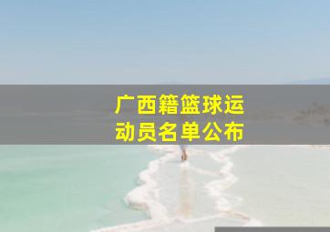 广西籍篮球运动员名单公布