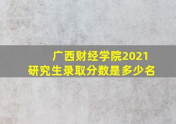 广西财经学院2021研究生录取分数是多少名