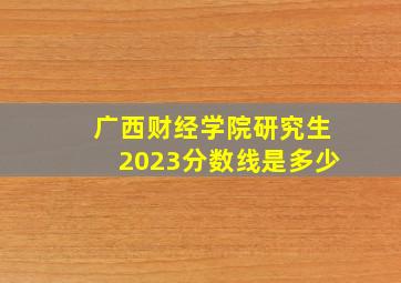 广西财经学院研究生2023分数线是多少