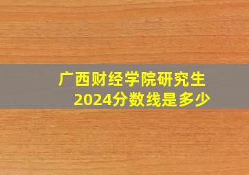 广西财经学院研究生2024分数线是多少