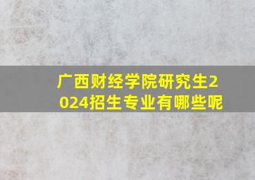 广西财经学院研究生2024招生专业有哪些呢