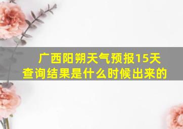 广西阳朔天气预报15天查询结果是什么时候出来的