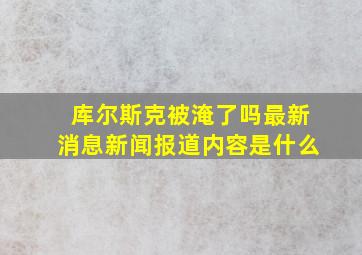 库尔斯克被淹了吗最新消息新闻报道内容是什么