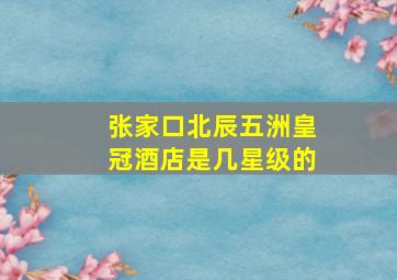 张家口北辰五洲皇冠酒店是几星级的