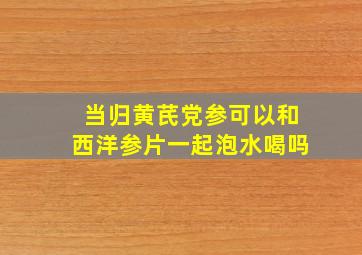 当归黄芪党参可以和西洋参片一起泡水喝吗