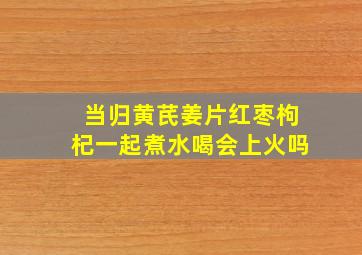 当归黄芪姜片红枣枸杞一起煮水喝会上火吗