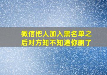 微信把人加入黑名单之后对方知不知道你删了