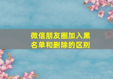 微信朋友圈加入黑名单和删除的区别