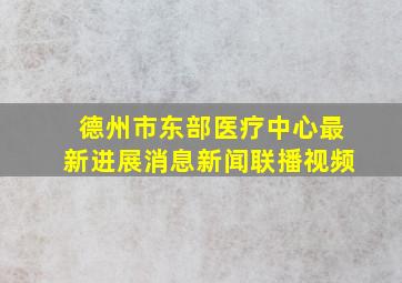 德州市东部医疗中心最新进展消息新闻联播视频