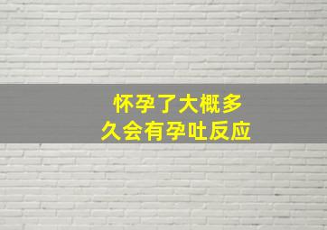 怀孕了大概多久会有孕吐反应