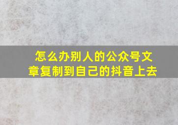 怎么办别人的公众号文章复制到自己的抖音上去