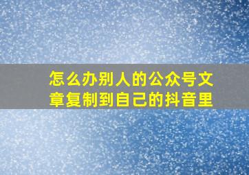 怎么办别人的公众号文章复制到自己的抖音里