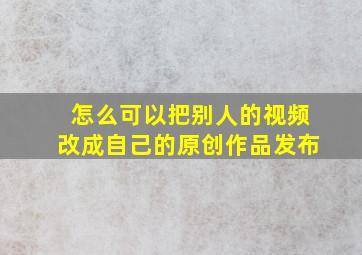 怎么可以把别人的视频改成自己的原创作品发布