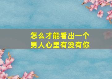 怎么才能看出一个男人心里有没有你