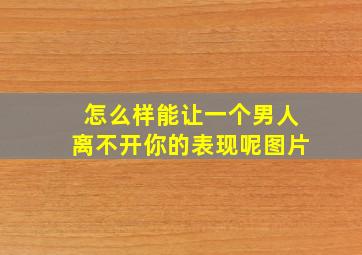 怎么样能让一个男人离不开你的表现呢图片