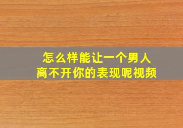 怎么样能让一个男人离不开你的表现呢视频