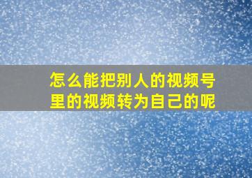 怎么能把别人的视频号里的视频转为自己的呢