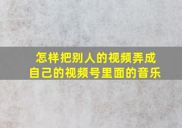 怎样把别人的视频弄成自己的视频号里面的音乐