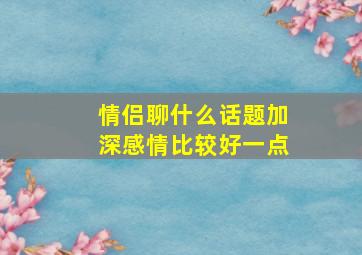 情侣聊什么话题加深感情比较好一点