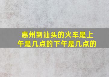 惠州到汕头的火车是上午是几点的下午是几点的