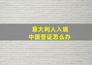 意大利人入境中国签证怎么办