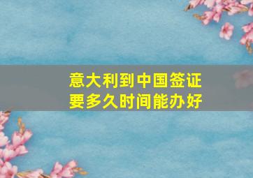 意大利到中国签证要多久时间能办好