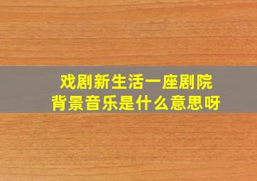 戏剧新生活一座剧院背景音乐是什么意思呀