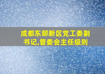 成都东部新区党工委副书记,管委会主任级别