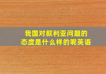 我国对叙利亚问题的态度是什么样的呢英语