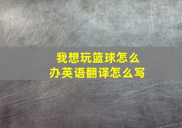 我想玩篮球怎么办英语翻译怎么写