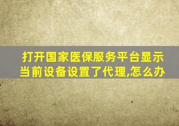 打开国家医保服务平台显示当前设备设置了代理,怎么办