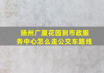 扬州广厦花园到市政服务中心怎么走公交车路线