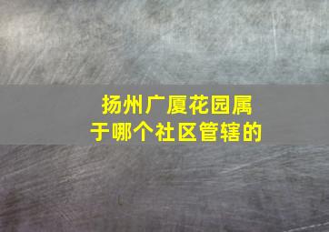 扬州广厦花园属于哪个社区管辖的