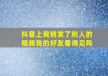 抖音上我转发了别人的视频我的好友看得见吗