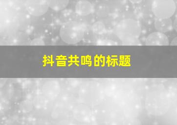 抖音共鸣的标题