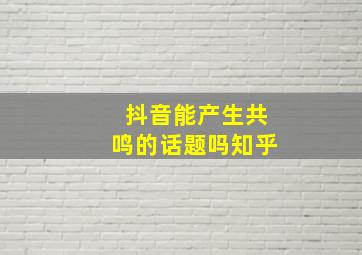 抖音能产生共鸣的话题吗知乎