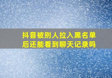 抖音被别人拉入黑名单后还能看到聊天记录吗