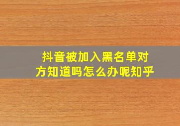 抖音被加入黑名单对方知道吗怎么办呢知乎