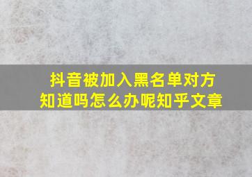 抖音被加入黑名单对方知道吗怎么办呢知乎文章