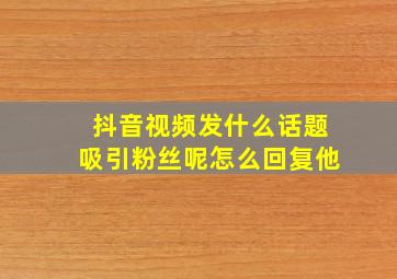 抖音视频发什么话题吸引粉丝呢怎么回复他