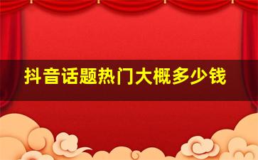 抖音话题热门大概多少钱