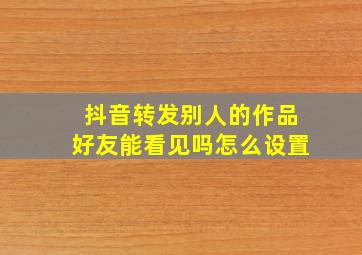 抖音转发别人的作品好友能看见吗怎么设置