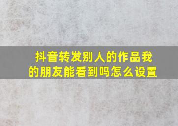 抖音转发别人的作品我的朋友能看到吗怎么设置