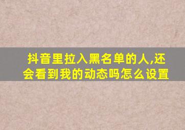 抖音里拉入黑名单的人,还会看到我的动态吗怎么设置