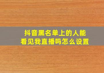 抖音黑名单上的人能看见我直播吗怎么设置