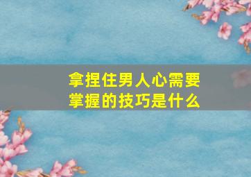 拿捏住男人心需要掌握的技巧是什么