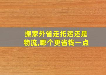 搬家外省走托运还是物流,哪个更省钱一点