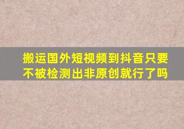 搬运国外短视频到抖音只要不被检测出非原创就行了吗