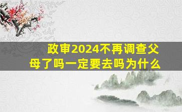 政审2024不再调查父母了吗一定要去吗为什么